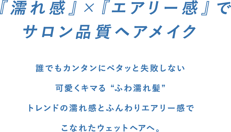 『濡れ感』×『エアリー感』でサロン品質ヘアメイク。誰でもカンタンにペタッと失敗しない。可愛くキマる“ふわ濡れ髪”トレンドの濡れ感とふんわりエアリー感でこなれたウェットヘアへ。