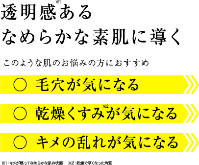 透明感あるなめらかな素肌に導く このような肌のお悩みの方におすすめ ○毛穴が気になる ○乾燥くすみが気になる ○キメの乱れが気になる ※1：キメが整ってなめらかな肌の状態：  ※2：乾燥で厚くなった角質