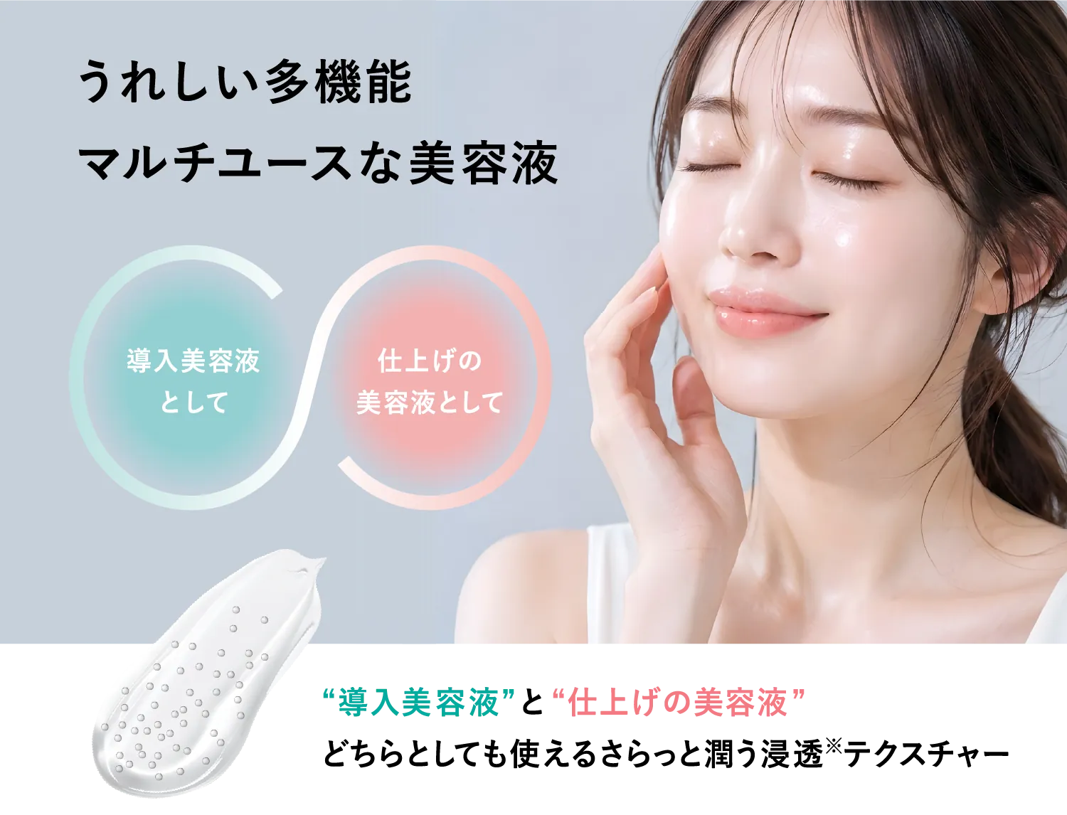 うれしい多機能 マルチユースな美容液。導入美容液として／仕上げの美容液として。どちらとしても使えるさらっと潤う浸透テクスチャー